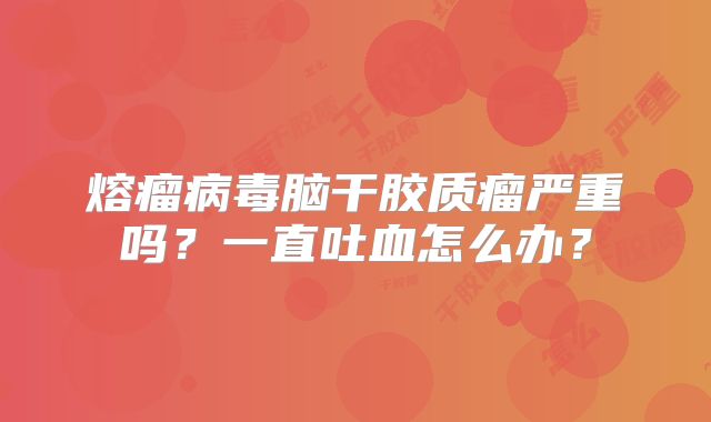 熔瘤病毒脑干胶质瘤严重吗？一直吐血怎么办？