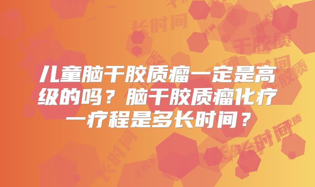 儿童脑干胶质瘤一定是高级的吗？脑干胶质瘤化疗一疗程是多长时间？