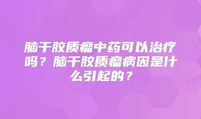 脑干胶质瘤中药可以治疗吗？脑干胶质瘤病因是什么引起的？