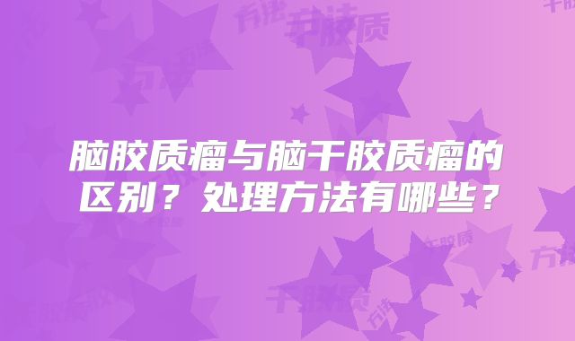 脑胶质瘤与脑干胶质瘤的区别？处理方法有哪些？