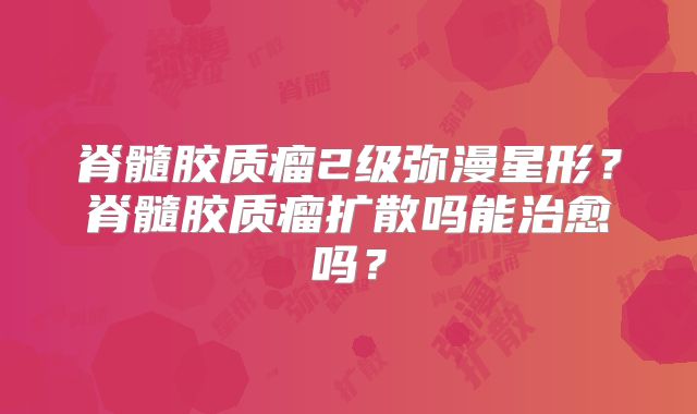 脊髓胶质瘤2级弥漫星形？脊髓胶质瘤扩散吗能治愈吗？