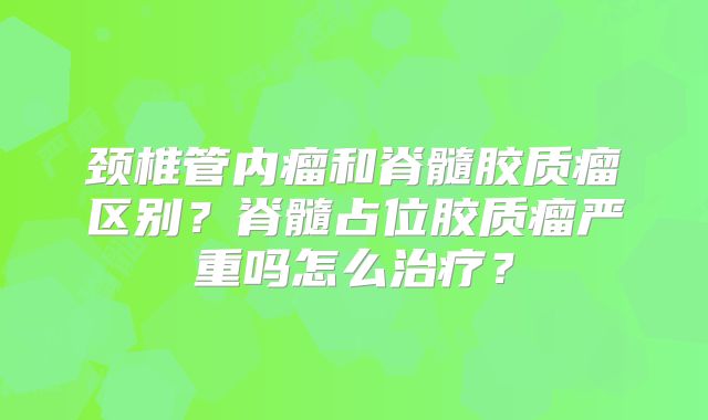 颈椎管内瘤和脊髓胶质瘤区别？脊髓占位胶质瘤严重吗怎么治疗？