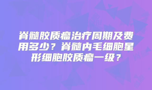 脊髓胶质瘤治疗周期及费用多少？脊髓内毛细胞星形细胞胶质瘤一级？