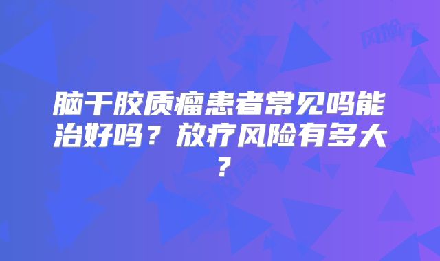 脑干胶质瘤患者常见吗能治好吗？放疗风险有多大？