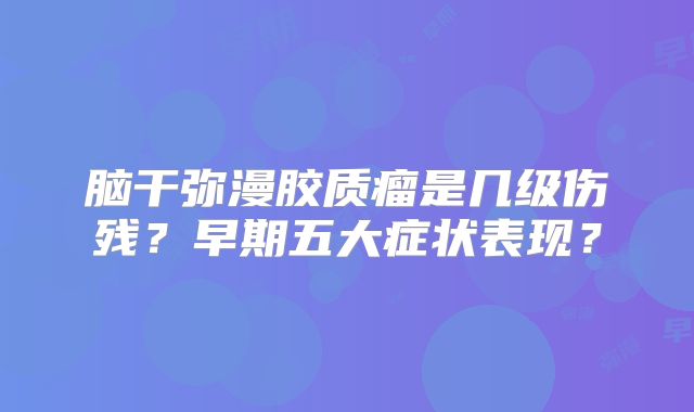 脑干弥漫胶质瘤是几级伤残？早期五大症状表现？