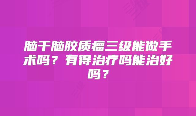 脑干脑胶质瘤三级能做手术吗？有得治疗吗能治好吗？