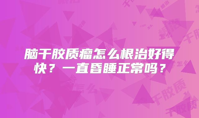 脑干胶质瘤怎么根治好得快？一直昏睡正常吗？