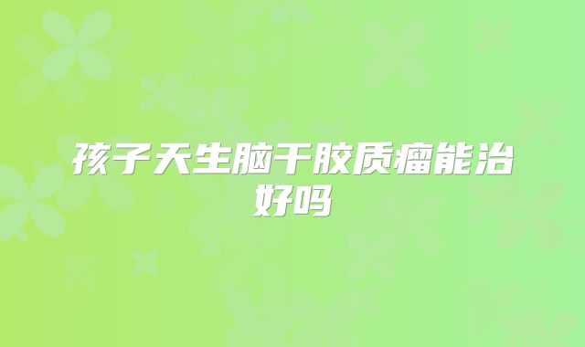 孩子天生脑干胶质瘤能治好吗