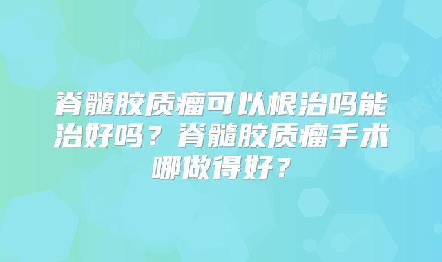 脊髓胶质瘤可以根治吗能治好吗？脊髓胶质瘤手术哪做得好？