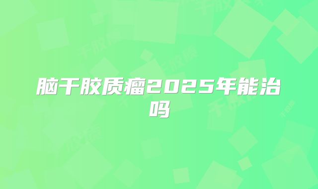 脑干胶质瘤2025年能治吗