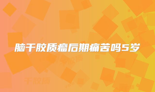脑干胶质瘤后期痛苦吗5岁