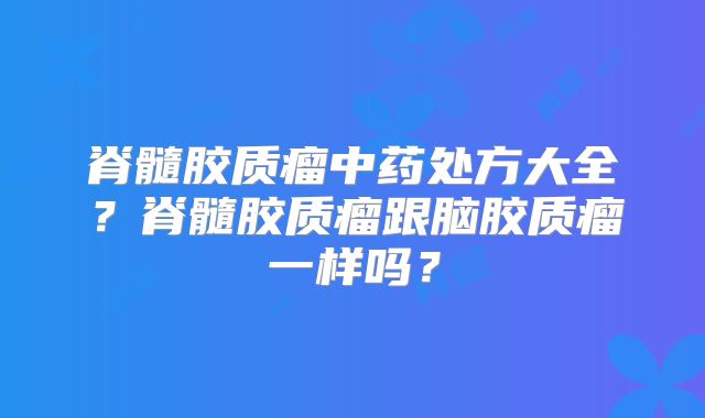 脊髓胶质瘤中药处方大全？脊髓胶质瘤跟脑胶质瘤一样吗？