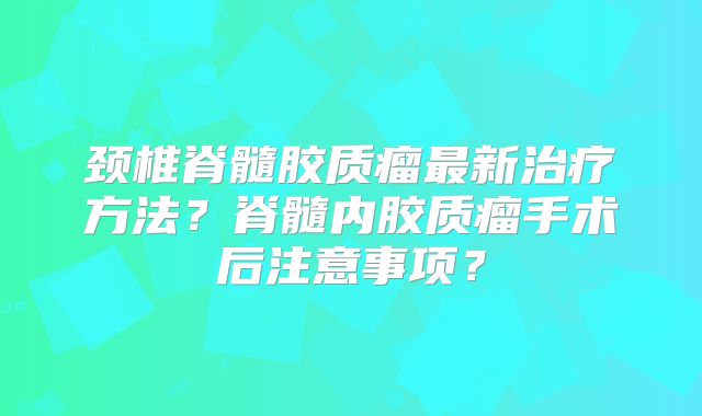 颈椎脊髓胶质瘤最新治疗方法？脊髓内胶质瘤手术后注意事项？