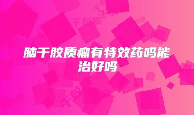 脑干胶质瘤有特效药吗能治好吗