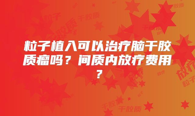 粒子植入可以治疗脑干胶质瘤吗？间质内放疗费用？