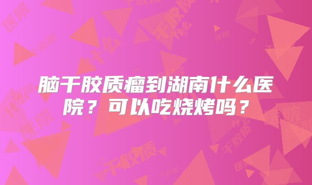 脑干胶质瘤到湖南什么医院？可以吃烧烤吗？