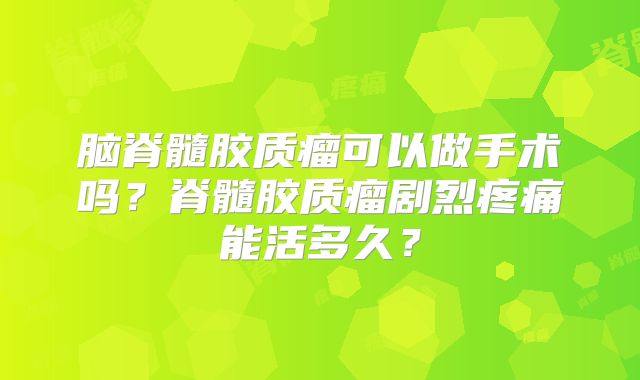 脑脊髓胶质瘤可以做手术吗？脊髓胶质瘤剧烈疼痛能活多久？