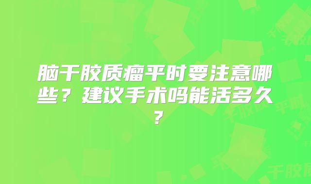脑干胶质瘤平时要注意哪些？建议手术吗能活多久？
