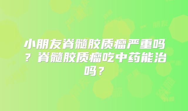小朋友脊髓胶质瘤严重吗？脊髓胶质瘤吃中药能治吗？