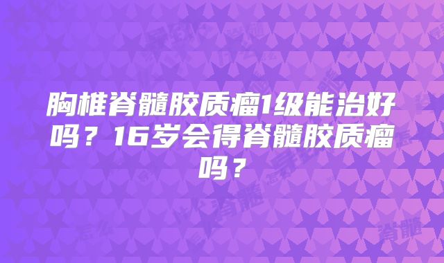 胸椎脊髓胶质瘤1级能治好吗？16岁会得脊髓胶质瘤吗？