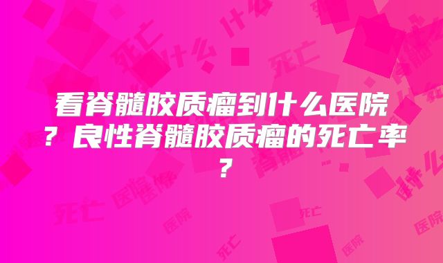 看脊髓胶质瘤到什么医院？良性脊髓胶质瘤的死亡率？