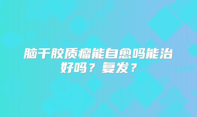 脑干胶质瘤能自愈吗能治好吗？复发？