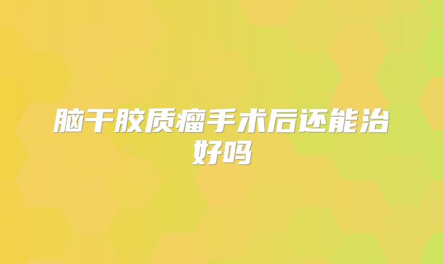 脑干胶质瘤手术后还能治好吗