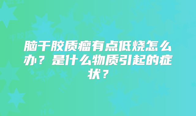 脑干胶质瘤有点低烧怎么办？是什么物质引起的症状？