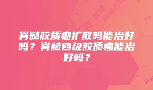 脊髓胶质瘤扩散吗能治好吗？脊髓四级胶质瘤能治好吗？