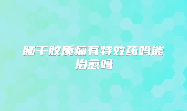 脑干胶质瘤有特效药吗能治愈吗