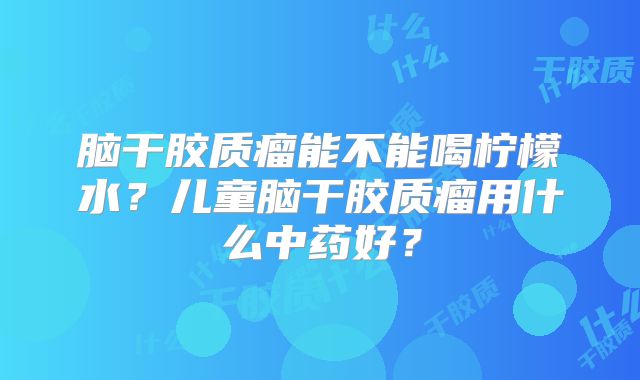 脑干胶质瘤能不能喝柠檬水？儿童脑干胶质瘤用什么中药好？