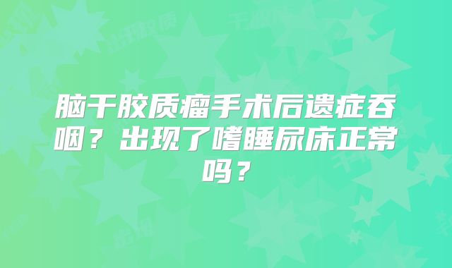 脑干胶质瘤手术后遗症吞咽？出现了嗜睡尿床正常吗？