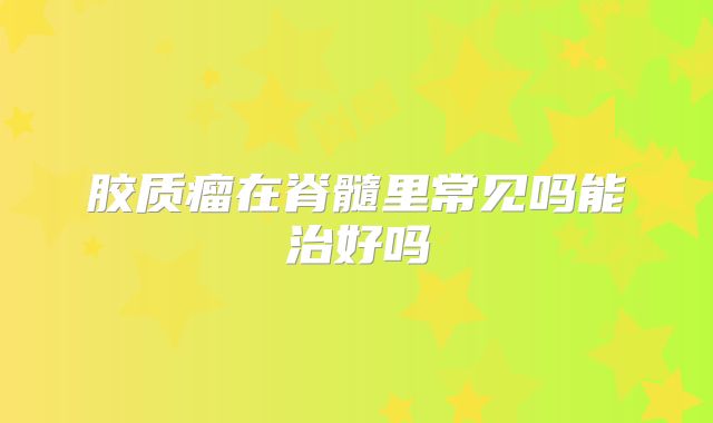 胶质瘤在脊髓里常见吗能治好吗