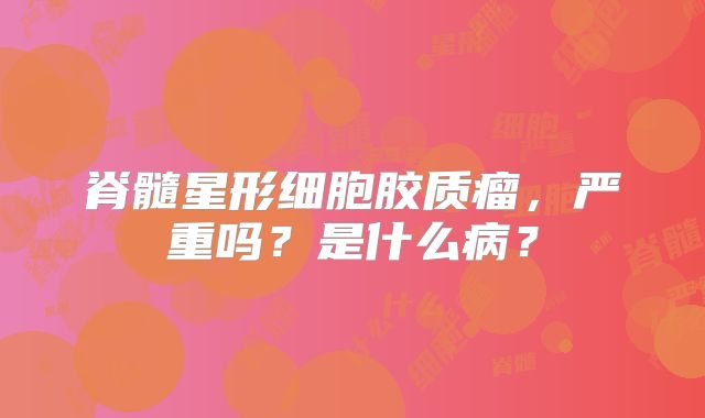脊髓星形细胞胶质瘤，严重吗？是什么病？