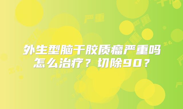 外生型脑干胶质瘤严重吗怎么治疗？切除90？