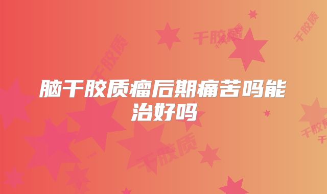 脑干胶质瘤后期痛苦吗能治好吗
