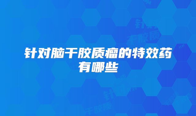针对脑干胶质瘤的特效药有哪些