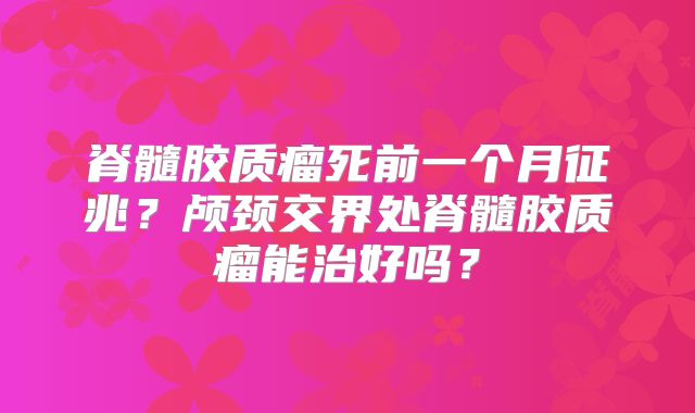 脊髓胶质瘤死前一个月征兆？颅颈交界处脊髓胶质瘤能治好吗？