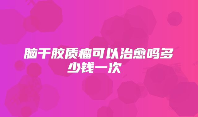 脑干胶质瘤可以治愈吗多少钱一次 