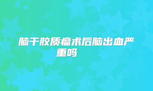 脑干胶质瘤术后脑出血严重吗   