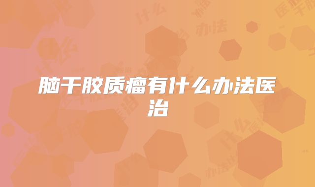 脑干胶质瘤有什么办法医治