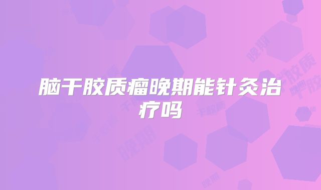 脑干胶质瘤晚期能针灸治疗吗