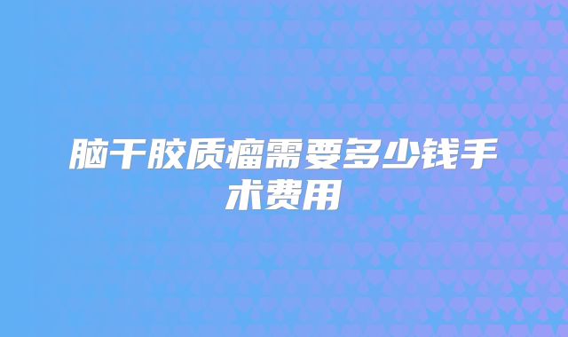 脑干胶质瘤需要多少钱手术费用