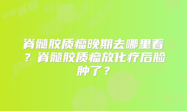 脊髓胶质瘤晚期去哪里看？脊髓胶质瘤放化疗后脸肿了？