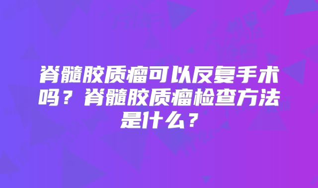 脊髓胶质瘤可以反复手术吗？脊髓胶质瘤检查方法是什么？