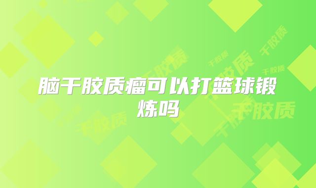 脑干胶质瘤可以打篮球锻炼吗