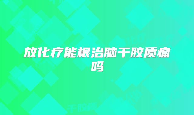 放化疗能根治脑干胶质瘤吗