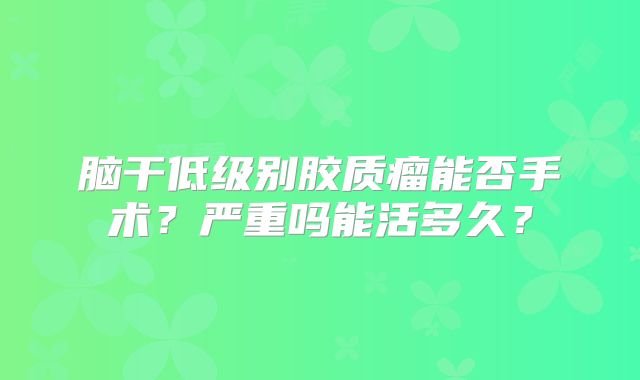 脑干低级别胶质瘤能否手术？严重吗能活多久？