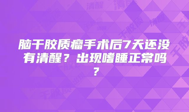 脑干胶质瘤手术后7天还没有清醒？出现嗜睡正常吗？