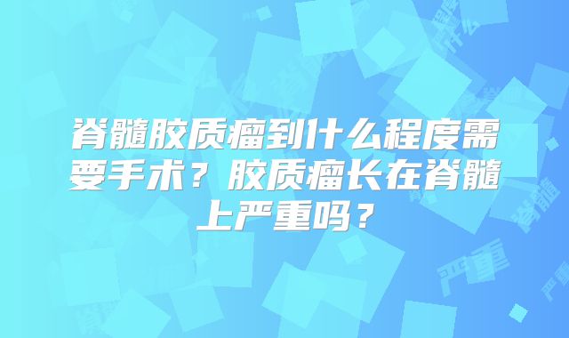 脊髓胶质瘤到什么程度需要手术？胶质瘤长在脊髓上严重吗？